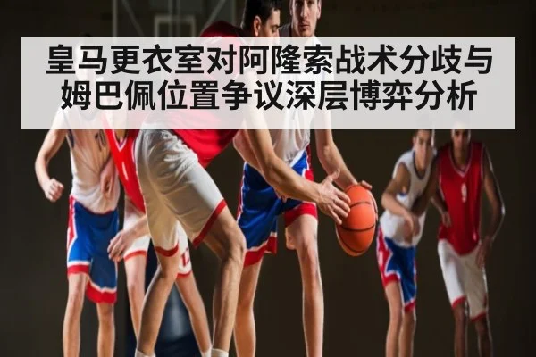 皇马更衣室对阿隆索战术分歧与姆巴佩位置争议深层博弈分析