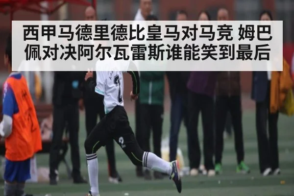 西甲马德里德比皇马对马竞 姆巴佩对决阿尔瓦雷斯谁能笑到最后